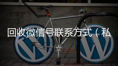 回收微信号联系vx回收联系方式方式（私人回收联系方式）